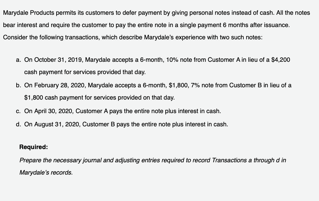 Marydale Products permits its customers to defer payment by giving personal notes instead of cash. All the notes
bear interest and require the customer to pay the entire note in a single payment 6 months after issuance.
Consider the following transactions, which describe Marydale's experience with two such notes:
a. On October 31, 2019, Marydale accepts a 6-month, 10% note from Customer A in lieu of a $4,200
cash payment for services provided that day.
b. On February 28, 2020, Marydale accepts a 6-month, $1,800, 7% note from Customer B in lieu of a
$1,800 cash payment for services provided on that day.
c. On April 30, 2020, Customer A pays the entire note plus interest in cash.
d. On August 31, 2020, Customer B pays the entire note plus interest in cash.
Required:
Prepare the necessary journal and adjusting entries required to record Transactions a through d in
Marydale's records.
