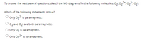 To answer the next several questions, sketch the MO diagrams for the following molecules: 02. 022*, 022, 02.
Which of the following statements is true?
Only 022- is paramagnetic.
O2 and 02 are both paramagnetic.
Only 02 is paramagnetic.
Only 022* is paramagnetic.
