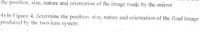 the position. size, nature and orientation of the image made by the mirror.
4) In Figure 4. determine the position. size, nature and orientation of the final image
produced by the two-lens system.
