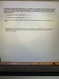 Three pt croSS (1)
Two genes are on separate chromosomes (i.e., unlinked). One homologous pair of chromosomes carries
the 'A' and 'a' alleles, while another homologous pair of chromosomes carries the 'B' and b' alleles.
Based on what you know about Independent Assortment and probability, what percent of the time will
the following occur:
1. 'A' goes with 'B' and 'a' goes with 'b'?
2. 'A' goes with 'b' and 'B' goes with 'a'?
Therefore, can we compute a distance of 60 map units for two genes by a two point cross? Yes or No.
Why?
Mendel observed 7 traits. Pea plants have seven chromosomes. It is now known that the traits studies
by Mendel were not on separate chromosomes. Do you think that Mendel accurately reported his
experimental findings?
129
MacBook Air
