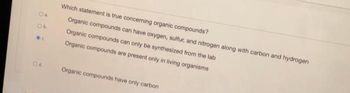 O a.
Ob.
@C.
Od
Which statement is true concerning organic compounds?
Organic compounds can have oxygen, sulfur, and nitrogen along with carbon and hydrogen
Organic compounds can only be synthesized from the lab
Organic compounds are present only in living organisms
Organic compounds have only carbon