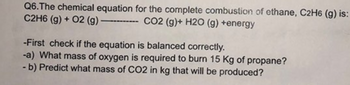 Q6.The chemical equation for the complete combustion of ethane, C2H6 (g) is:
C2H6 (g) + O2 (g) -
---CO2 (g)+ H2O (g) +energy
-First check if the equation is balanced correctly.
-a) What mass of oxygen is required to burn 15 Kg of propane?
- b) Predict what mass of CO2 in kg that will be produced?