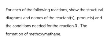 For each of the following reactions, show the structural
diagrams and names of the reactant(s), products) and
the conditions needed for the reaction.3. The
formation of methoxymethane.