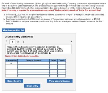 For each of the following transactions (a) through (c) for Catena's Marketing Company, prepare the adjusting entry at the
end of the current year, December 31. The process includes (1) determining if revenue was earned or an expense was
incurred and (2) determining whether cash was received or paid in the past or will be received or paid in the future.
Note: If no entry is required for a transaction/event, select "No journal entry required" in the first account field.
a. Collected $2,600 rent for the period December 1 of the current year to April 1 of next year, which was credited to
Unearned Rent Revenue on December 1.
b. Purchased a machine for $47,000 cash on January 1. The company estimates annual depreciation at $3,700.
c. Paid $2,600 for a two-year insurance premium on July 1 of the current year; debited Prepaid Insurance for that
amount.
View transaction list
Journal entry worksheet
1
2
3
Prepare the adjusting entry needed at December 31.
Collected $2,600 rent for the period December 1 of the
current year to April 1 of next year, which was credited
to Unearned Rent Revenue on December 1.
Note: Enter debits before credits.
Transaction
a.
General Journal
Debit
Credit
Record entry
View general journal
Clear entry