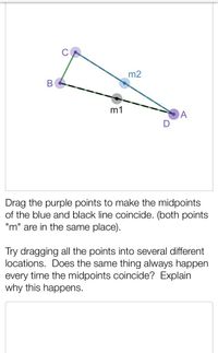 m2
m1
A
Drag the purple points to make the midpoints
of the blue and black line coincide. (both points
"m" are in the same place).
Try dragging all the points into several different
locations. Does the same thing always happen
every time the midpoints coincide? Explain
why this happens.
B
