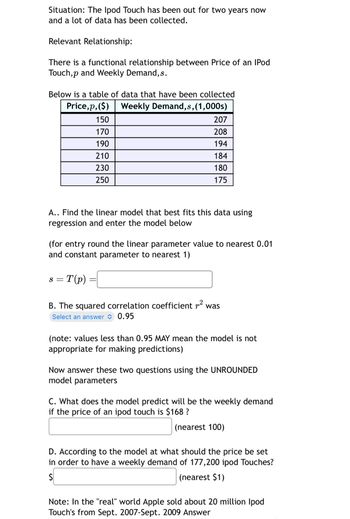 Situation: The Ipod Touch has been out for two years now
and a lot of data has been collected.
Relevant Relationship:
There is a functional relationship between Price of an IPod
Touch,p and Weekly Demand,s.
Below is a table of data that have been collected
Price,p,($)
Weekly Demand,s,(1,000s)
150
207
170
208
190
194
210
184
230
180
250
175
A.. Find the linear model that best fits this data using
regression and enter the model below
(for entry round the linear parameter value to nearest 0.01
and constant parameter to nearest 1)
S = T(p)
B. The squared correlation coefficient r² was
Select an answer 0.95
(note: values less than 0.95 MAY mean the model is not
appropriate for making predictions)
Now answer these two questions using the UNROUNDED
model parameters
C. What does the model predict will be the weekly demand
if the price of an ipod touch is $168 ?
(nearest 100)
D. According to the model at what should the price be set
in order to have a weekly demand of 177,200 ipod Touches?
$
(nearest $1)
Note: In the "real" world Apple sold about 20 million Ipod
Touch's from Sept. 2007-Sept. 2009 Answer