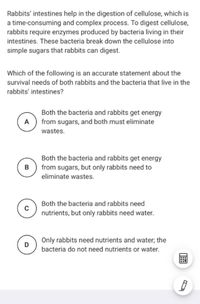 Rabbits' intestines help in the digestion of cellulose, which is
a time-consuming and complex process. To digest cellulose,
rabbits require enzymes produced by bacteria living in their
intestines. These bacteria break down the cellulose into
simple sugars that rabbits can digest.
Which of the following is an accurate statement about the
survival needs of both rabbits and the bacteria that live in the
rabbits' intestines?
Both the bacteria and rabbits get energy
A
from sugars, and both must eliminate
wastes.
Both the bacteria and rabbits get energy
from sugars, but only rabbits need to
eliminate wastes.
Both the bacteria and rabbits need
nutrients, but only rabbits need water.
Only rabbits need nutrients and water; the
bacteria do not need nutrients or water.
