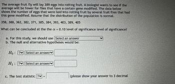 The average fruit fly will lay 389 eggs into rotting fruit. A biologist wants to see if the
average will be fewer for flies that have a certain gene modified. The data below
shows the number of eggs that were laid into rotting fruit by several fruit flies that had
this gene modified. Assume that the distribution of the population is normal.
358, 388, 362, 382, 371, 385, 384, 393, 403, 389, 405
What can be concluded at the the a = 0.10 level of significance level of significance?
a. For this study, we should use Select an answer
b. The null and alternative hypotheses would be:
Ho? Select an answer♥
H₁ PS Select an answer
c. The test statistic ?
(please show your answer to 3 decimal