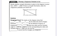 Example 3
Choosing a Congruence Postulate to Use
Decide whether enough information is given in the diagram to prove
that AWYZ = AZXW. If there is enough information, state the
congruence postulate you would use.
W
Solution
Paragraph Proof The marks on the diagram show that
By the Alternate Interior Angles
. By the Reflexive Property of
and
Postulate,
Congruence,
angle of AWYZ are congruent to the corresponding two sides and
included angle of AZXW, you can use the
Because two sides and the included
to prove that the triangles are congruent.
