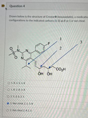 Question 4
Drawn below is the structure of CrestorⓇ (rosuvastatin), a medicatio
configurations to the indicated carbons (1-3) as R or S or not chiral.
1
3
F
2
N
N
O
N.
O==
O 1. R. 2. S. 3. R
O 1. R. 2. R. 3. R
VO 1. S. 3. S. 3. S
1. Not chiral. 2. S. 3. R
01. Not chiral 2. R 3. S
CO₂H
ŌH&ŌH