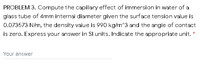 PROBLEM 3. Compute the capillary effect of immersion in water of a
glass tube of 4mm internal diameter given the surface tension value is
0.073573 N/m, the density value is 990 kg/m^3 and the angle of contact
is zero. Express your answer in Sl units. Indicate the appropriate unit.
Your answer
