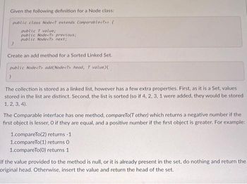 Given the following definition for a Node class:
public class Node<T extends Comparable<T>> {
public T value;
public Node<T> previous;
public Node<T> next;
Create an add method for a Sorted Linked Set.
public Node<T> add(Node<T> head, T value){
}
The collection is stored as a linked list, however has a few extra properties. First, as it is a Set, values
stored in the list are distinct. Second, the list is sorted (so if 4, 2, 3, 1 were added, they would be stored
1, 2, 3, 4).
The Comparable interface has one method, compareTo(T other) which returns a negative number if the
first object is lesser, O if they are equal, and a positive number if the first object is greater. For example:
1.compareTo(2) returns -1
1.compareTo(1) returns 0
1.compareTo(0) returns 1
If the value provided to the method is null, or it is already present in the set, do nothing and return the
original head. Otherwise, insert the value and return the head of the set.