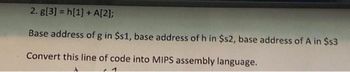 2. g[3] = h[1] + A[2];
Base address of g in $s1, base address of h in $s2, base address of A in $s3
Convert this line of code into MIPS assembly language.
1