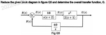 Reduce the given block diagram in figure Q5 and determine the overall ransfer function, G.
R(s)
E(S) 18
X(s) s²
U(s)
B(s)
s(s+2)
60
S
Fig Q5
2(s+1)