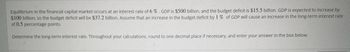 Equilibrium in the financial capital market occurs at an interest rate of 6 % GDP is $500 billion, and the budget deficit is $15.5 billion. GDP is expected to increase by
$100 billion, so the budget deficit will be $37.2 billion. Assume that an increase in the budget deficit by 1% of GDP will cause an increase in the long-term interest rate
of 0.5 percentage points.
Determine the long-term interest rate. Throughout your calculations, round to one decimal place if necessary, and enter your answer in the box below.