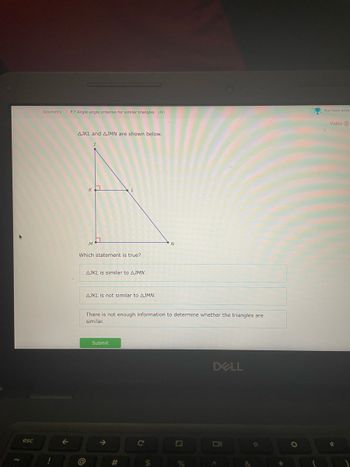 esc
Geometry > P.7 Angle-angle criterion for similar triangles UN6
AJKL and AJMN are shown below.
K
@
M
Which statement is true?
AJKL is similar to AJMN.
AJKL is not similar to AJMN.
There is not enough information to determine whether the triangles are
similar.
Submit
↑
**
#
C
N
$
%
DELL
A
O
*
O
You have prize
Video O
*