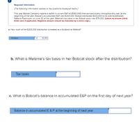 Required information
[The following information applies to the questions displayed below.]
This year Bobcat Company reports a deficit in current E&P of ($300,000) that accrued evenly throughout the year. At the
beginning of the year, Bobcat's accumulated E&P was $200,000. Bobcat distributed $200,000 to its sole shareholder,
Melanie Rushmore, on June 30 of this year. Melanie's tax basis in her Bobcat stock was $75,000. (Leave no answer blank.
Enter zero if applicable. Negative amount should be indicated by a minus sign.)
a. How much of the $200,000 distribution is treated as a dividend to Melanie?
Dividend
50,000
b. What is Melanie's tax basis in her Bobcat stock after the distribution?
Tax basis
c. What is Bobcat's balance in accumulated E&P on the first day of next year?
Balance in accumulated E & P at the beginning of next year
