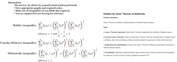 Instructions:
"Do not Use Al. (Solve by yourself, hand written preferred)
* Give appropriate graphs and required codes.
* Make use of inequalities if you think that required.
* You are supposed to use kreszig for reference.
Holder inequality:
j=1
(Elar)' (Enr)".
k=1
where p 1 and
1
P
+
1
1.
m=1
Cauchy-Schwarz inequality: ≤2
•Low (£)
(Eur)" (Em)".
j=
Σ
k=1
m=1
(c) (Eur)' (£)
Minkowski inequality: +7;
where p > 1.
k=1
+
Problem 38: James' Theorem on Reflexivity
Problem Statement:
James' Theorem provides a characterization of reflexive Banach spaces.
Tasks:
a) James' Theorem Statement: State James' Theorem regarding the reflexivity of Banach spaces.
b) Proof of James' Theorem: Prove one direction of James' Theorem, showing that if a Banach space
is reflexive, then every continuous linear functional attains its supremum on the closed unit ball.
c) Implications for Optimization: Discuss how James' Theorem influences optimization problems in
reflexive Banach spaces.
d) Visualization: Illustrate a reflexive Banach space where every continuous linear functional attains
its maximum on the unit ball. Provide a graphical example in R².