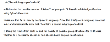 Let G be a finite group of order 56.
a) Determine the possible number of Sylow 7-subgroups in G. Provide a detailed justification
using Sylow's theorems.
b) Assume that G has exactly one Sylow 7-subgroup. Prove that this Sylow 7-subgroup is normal
in G, and subsequently show that G contains a normal subgroup of order 8.
c) Using the results from parts (a) and (b), classify all possible group structures for G. Discuss
whether G is necessarily abelian or non-abelian based on your classification.