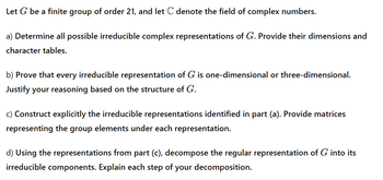 Let G be a finite group of order 21, and let C denote the field of complex numbers.
a) Determine all possible irreducible complex representations of G. Provide their dimensions and
character tables.
b) Prove that every irreducible representation of G is one-dimensional or three-dimensional.
Justify your reasoning based on the structure of G.
c) Construct explicitly the irreducible representations identified in part (a). Provide matrices
representing the group elements under each representation.
d) Using the representations from part (c), decompose the regular representation of G into its
irreducible components. Explain each step of your decomposition.