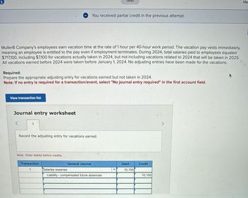 MullerB Company's employees earn vacation time at the rate of 1 hour per 40-hour work period. The vacation pay vests immediately,
meaning an employee is entitled to the pay even if employment terminates. During 2024, total salaries paid to employees equaled
$717,100, including $7,100 for vacations actually taken in 2024, but not including vacations related to 2024 that will be taken in 2025.
All vacations earned before 2024 were taken before January 1, 2024. No adjusting entries have been made for the vacations.
View transaction list
Required:
Prepare the appropriate adjusting entry for vacations earned but not taken in 2024.
Note: If no entry is required for a transaction/event, select "No journal entry required" in the first account field.
Journal entry worksheet
Record the adjusting entry for vacations earned.
Note: Enter debits before credits.
You received partial credit in the previous attempt.
Transaction
1
General Journal
Saved
Salaries expense
Liability compensated future absences
▼
Debit
10,150
Credit
10,150
He