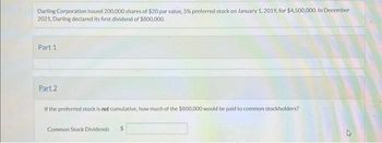 Darling Corporation issued 200,000 shares of $20 par value, 5% preferred stock on January 1, 2019, for $4,500,000. In December
2021, Darling declared its first dividend of $800,000.
Part 1
Part 2
If the preferred stock is not cumulative, how much of the $800,000 would be paid to common stockholders?
Common Stock Dividends $