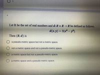 Let R be the set of real numbers and d: R x R →R be defined as follows.
d(x, y) = 3|x-y®l.
Then (R, d) is
O a pseudo-metric space but not a metric space.
not a metric space and not a pseudo-metric space.
a metric space but not a pseudo-metric space.
O a metric space and a pseudo-metric space.
