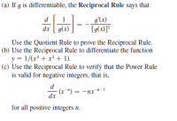 (a) If g is differentiable, the Reciprocal Rule says that
g'(x)
dx g(x)
Use the Quotient Rule to prove the Reciprocal Rule.
(b) Use the Reciprocal Rule to differentiate the function
y = 1/(x* + x? + 1).
(c) Use the Reciprocal Rule to verify that the Power Rule
is valid for negative integers, that is,
(r") = -nx*-1
dx
for all positive integers n.
