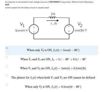 An inductor is connected to two voltage sources of DIFFERENT frequencies. Which of the following is
NOT
correct option for the below circuit in steady state?
O
V₁
5 cos(t) V
2H
m
IL (t)
V₂2₂
cos(5t) V
When only V₂ is ON, IL(t) = 5cos(t – 90°)
When V₁ and V₂ are ON, IL = 5/ - 90° +0.5Z-90°
When V₁ and V₂ are ON, IL(t) = 5sin(t) +0.5sin(2t)
The phasor for IL(t) when both V₁ and V₂ are ON cannot be defined
When only V₂ is ON, IL(t) = 0.5cos(5t - 90°)