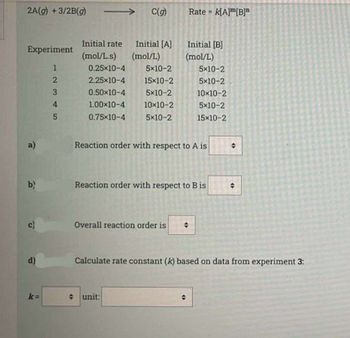 2A(g) + 3/2B(g)
Experiment
e
b)
D
d)
k=
12345
Initial rate
(mol/L.s)
→→ C(g)
0.25*10-4
2.25x10-4
0.50×10-4
1.00×10-4
0.75*10-4
Initial [A]
(mol/L)
5x10-2
15x10-2
5x10-2
10×10-2
5x10-2
unit:
Overall reaction order is
Rate = K[A][B]
Initial [B]
(mol/L)
Reaction order with respect to A is
Reaction order with respect to B is
5x10-2
5x10-2
10x10-2
5x10-2
15x10-2
O
"
O
Calculate rate constant (k) based on data from experiment 3: