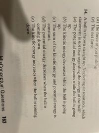 (d) The force of you pushing.
(e) The net force.
14. A ball is thrown straight up. Neglecting air resistance, which
statement is not true regarding the energy of the ball?
(a) The potential energy decreases while the ball is going
up.
(b) The kinetic energy decreases while the ball is going
up.
(c) The sum of the kinetic energy and potential energy is
constant.
(d) The potential energy decreases when the ball is
coming down.
(e) The kinetic energy increases when the ball is coming
down.
roblt
MisConceptual Questions 163
