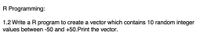 R Programming:
1.2 Write a R program to create a vector which contains 10 random integer
values between -50 and +50.Print the vector.
