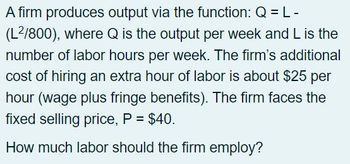 **Production Function and Labor Employment Decision**

A firm produces output via the function: \( Q = L - \left(\frac{L^2}{800}\right) \), where \( Q \) is the output per week and \( L \) is the number of labor hours per week. The firm’s additional cost of hiring an extra hour of labor is about $25 per hour (wage plus fringe benefits). The firm faces the fixed selling price, \( P = $40 \).

*Question: How much labor should the firm employ?*

This text describes a firm's production function and provides the context needed to determine the optimal labor hours by weighing the marginal cost of labor against the fixed selling price of the output. The goal is to maximize profit. An explanation of solving such problems generally involves setting marginal revenue equal to marginal cost (i.e., using calculus to find the derivative of the production function and setting it equal to 25, the labor cost, and solving for \( L \)).