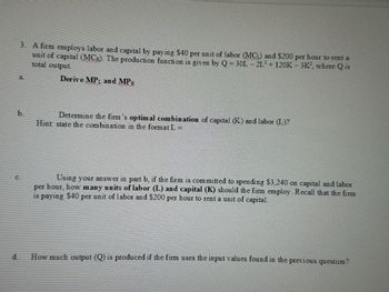 3. A firm employs labor and capital by paying $40 per unit of labor (MCL) and $200 per hour to rent a
unit of capital (MC). The production function is given by Q = 30L-2L2+ 120K-3K2, where Q is
total output.
a.
Derive MPL and MPK
b.
Determine the firm's optimal combination of capital (K) and labor (L)?
Hint state the combination in the format L =
Using your answer in part b, if the firm is committed to spending $3,240 on capital and labor
per hour, how many units of labor (L) and capital (K) should the firm employ. Recall that the firm
is paying $40 per unit of labor and $200 per hour to rent a unit of capital.
d.
How much output (Q) is produced if the firm uses the input values found in the previous question?