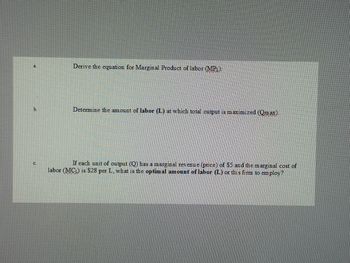 a.
Derive the equation for Marginal Product of labor (MPL):
b.
Determine the amount of labor (L) at which total output is maximized (Qmax).
C.
If each unit of output (Q) has a marginal revenue (price) of $5 and the marginal cost of
labor (MCL) is $28 per L, what is the optimal amount of labor (L) or this firm to employ?