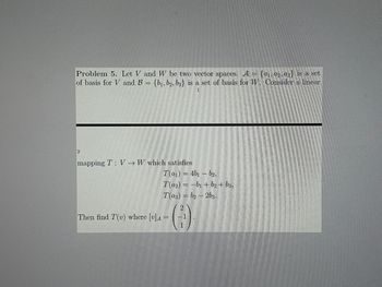 Problem 5. Let V and W be two vector spaces. A = {a1, a2, a3} is a set
of basis for V and B = {b1, b2, b3} is a set of basis for W. Consider a linear
2
mapping T V W which satisfies
T(a1)=4b1b2,
T(a2)-b₁+b2 +b3,
=
T(a3)=b2-2b3.
2
Then find T(v) where [v] =
-1
1