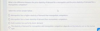 What is the difference between the price elasticity of demand for a monopolist and the price elasticity of demand for a
monopolistic competitor?
Select the correct answer below:
Monopolists face a higher elasticity of demand than monopolistic competitors.
Monopolists face a lower elasticity of demand than monopolistic competitors.
Both markets face perfectly elastic demand.
The elasticity of demand for monopolists and monopolistic competitors depends on the industry not on the market
type.
A