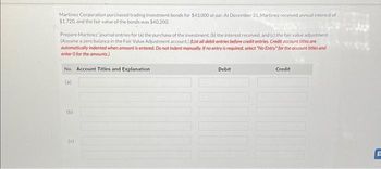 Martinez Corporation purchased trading investment bonds for $43,000 at par. At December 31, Martinez received annual interest of
$1,720, and the fair value of the bonds was $40,200.
Prepare Martinez journal entries for (a) the purchase of the investment, (b) the interest received, and (c) the fair value adjustment.
(Assume a zero balance in the Fair Value Adjustment account.) (List all debit entries before credit entries. Credit account titles are
automatically indented when amount is entered. Do not indent manually. If no entry is required, select "No Entry" for the account titles and
enter o for the amounts)
No. Account Titles and Explanation
(a)
(b)
(c)
Debit
Credit
F