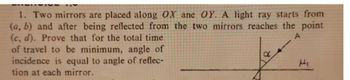 1. Two mirrors are placed along OX ane OY. A light ray starts from
(a, b) and after being reflected from the two mirrors reaches the point
(c, d). Prove that for the total time
of travel to be minimum, angle of
incidence is equal to angle of reflec-
tion at each mirror.
A
d
t