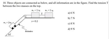 10. Three objects are connected as below, and all information are in the figure. Find the tension T
between the two masses on the top.
m₂ = 1 kg
m₂ = 3 kg
55
μ=0.2
frictionless
T
m₂ = 1 kg
a) 6 N
b) 7 N
c) 8 N
d) 9 N