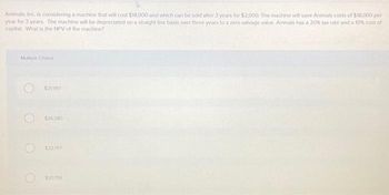 Animals, Inc. is considering a machine that will cost $18,000 and which can be sold after 3 years for $2,000. The machine will save Animals costs of $18,000 per
year for 3 years. The machine will be depreciated on a straight line basis over three years to a zero salvage value. Animals has a 20% tax rate and a 10% cost of
capital. What is the NPV of the machine?
Multiple Choice
$21997
$26.580
$22,797
$20796