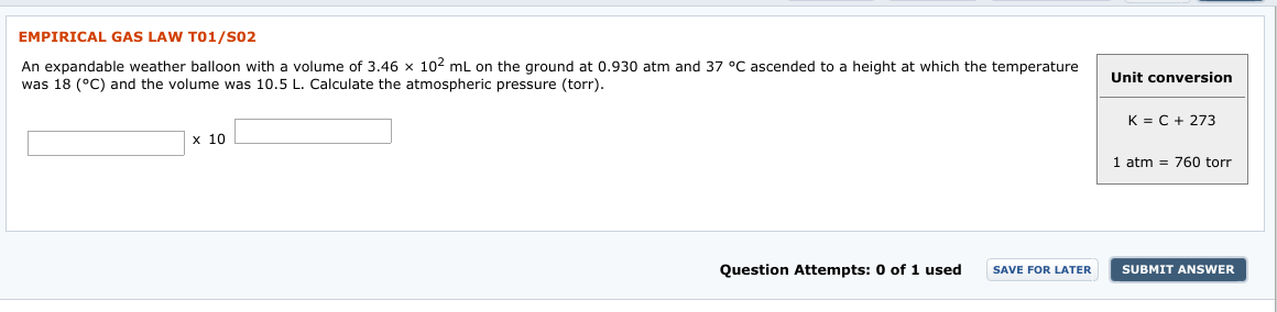 EMPIRICAL GAS LAW TO1/S02
An expandable weather balloon with a volume of 3.46 x 102 mL on the ground at 0.930 atm and
was 18 (°C) and the volume was 10.5 L. Calculate the atmospheric pressure (torr).
37 °C ascended to a height at which the temperature
Unit conversion
K = C + 273
х 10
1 atm = 760 torr
1 used
Question Attempts: 0 of
SUBMIT ANSWER
SAVE FOR LATER
