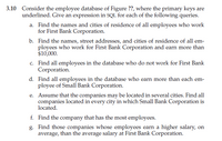 3.10 Consider the employee database of Figure ??, where the primary keys are
underlined. Give an expression in SQL for each of the following queries.
a. Find the names and cities of residence of all employees who work
for First Bank Corporation.
b. Find the names, street addresses, and cities of residence of all em-
ployees who work for First Bank Corporation and earn more than
$10,000.
c. Find all employees in the database who do not work for First Bank
Corporation.
d. Find all employees in the database who earn more than each em-
ployee of Small Bank Corporation.
e. Assume that the companies may be located in several cities. Find all
companies located in every city in which Small Bank Corporation is
located.
f. Find the company that has the most employees.
g. Find those companies whose employees earn a higher salary, on
average, than the average salary at First Bank Corporation.
