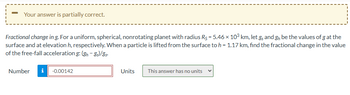 Your answer is partially correct.
Fractional change in g. For a uniform, spherical, nonrotating planet with radius Rs = 5.46 × 103 km, let g and g₁₂ be the values of g at the
surface and at elevation h, respectively. When a particle is lifted from the surface to h = 1.17 km, find the fractional change in the value
of the free-fall acceleration g: (gh-gs)/gs
Number i -0.00142
Units
This answer has no units