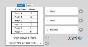 English Spanish
Age of People in a Room
Person A
Person B
Person C
Person D
Person E
Person F
12
13
11
12
14
54
Person C leaves the room.
The new range of ages will be
O higher
O lower
O the same
Back
Next →