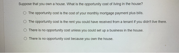 Suppose that you own a house. What is the opportunity cost of living in the house?
O The opportunity cost is the cost of your monthly mortgage payment plus bills.
O The opportunity cost is the rent you could have received from a tenant if you didn't live there.
O There is no opportunity cost unless you could set up a business in the house.
O There is no opportunity cost because you own the house.