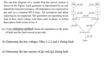 The one-line diagram of a simple four-bus power system is
shown in the Figure. Each generator is represented by an emf
behind the transient reactance. All impedances are expressed in
per unit on a common MVA base. All resistances and shunt
capacitances are neglected. The generators are operating on no
load at their rated voltage with their emfs in phase. A bolted
three-phase fault occurs at bus 4.
(a) Using reduction method obtain the impedance to the point
of fault and the fault current in per unit.
G1 j0.20
(c) Determine the line current of Igl and Ig2 during fault
(b) Determine the bus voltages VBus 1,2,3 and 4 during fault.
j0.20
j0.20
1
3
j0.15 (G2)
j0.20
j0.50
2
j0.30
j0.19