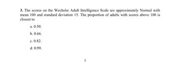 3. The scores on the Wechsler Adult Intelligence Scale are approximately Normal with
mean 100 and standard deviation 15. The proportion of adults with scores above 100 is
closest to
a. 0.50.
b. 0.66.
c. 0.82.
d. 0.99.