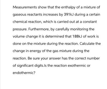 Measurements show that the enthalpy of a mixture of
gaseous reactants increases by 391kJ during a certain
chemical reaction, which is carried out at a constant
pressure. Furthermore, by carefully monitoring the
volume change it is determined that 188kJ of work is
done on the mixture during the reaction. Calculate the
change in energy of the gas mixture during the
reaction. Be sure your answer has the correct number
of significant digits. Is the reaction exothermic or
endothermic?