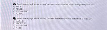 Based on the graph above, society's welfare before the tariff levied on imported goods was:
a) ABCE
b) ABGHE
c) BGF and ZHC
d) PLCHPL+a
Based on the graph above, society's welfare after the imposition of the tariff is as follows:
a) ABGHE
b) ABGFZHE
c) BGF and ZHC
d) PL-HE